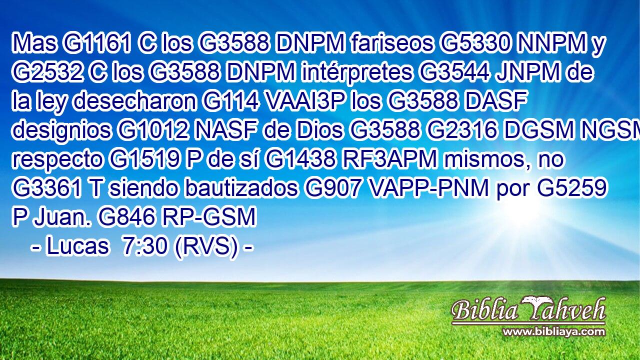 Mas G1161 C los G3588 DNPM fariseos G5330 NNPM y G2532 C los G3588 DNPM intérpretes G3544 JNPM de la ley desecharon G114 VAAI3P los G3588 DASF designios G1012 NASF de Dios G3588 G2316 DGSM NGSM respecto G1519 P de sí G1438 RF3APM mismos, no G3361 T siendo bautizados G907 VAPP-PNM por G5259 P Juan. G846 RP-GSM 
