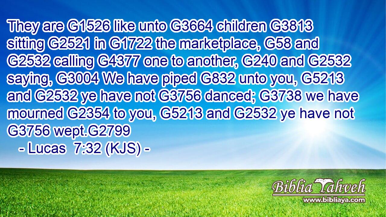 They are G1526 like unto G3664 children G3813 sitting G2521 in G1722 the marketplace, G58 and G2532 calling G4377 one to another, G240 and G2532 saying, G3004 We have piped G832 unto you, G5213 and G2532 ye have not G3756 danced; G3738 we have mourned G2354 to you, G5213 and G2532 ye have not G3756 wept.G2799