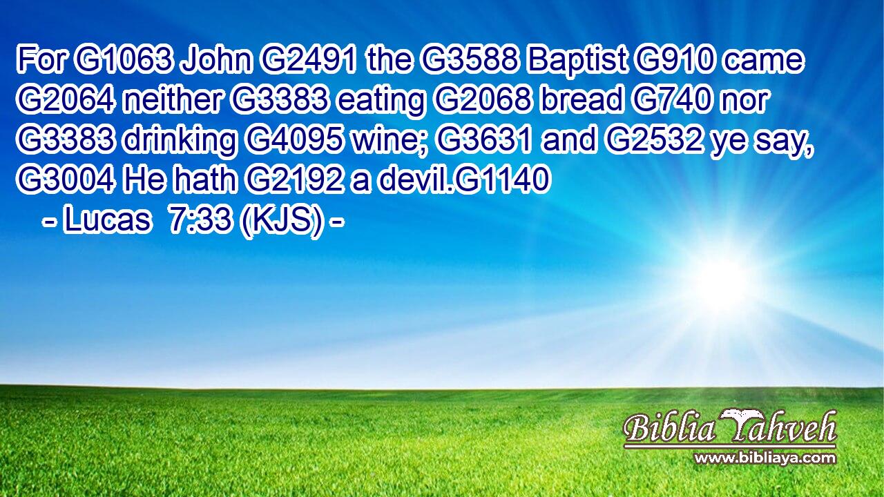 For G1063 John G2491 the G3588 Baptist G910 came G2064 neither G3383 eating G2068 bread G740 nor G3383 drinking G4095 wine; G3631 and G2532 ye say, G3004 He hath G2192 a devil.G1140