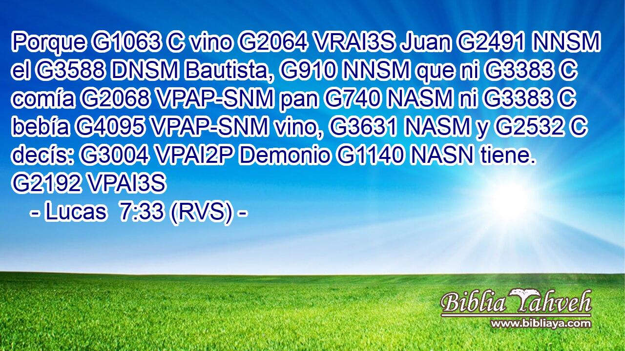 Porque G1063 C vino G2064 VRAI3S Juan G2491 NNSM el G3588 DNSM Bautista, G910 NNSM que ni G3383 C comía G2068 VPAP-SNM pan G740 NASM ni G3383 C bebía G4095 VPAP-SNM vino, G3631 NASM y G2532 C decís: G3004 VPAI2P Demonio G1140 NASN tiene. G2192 VPAI3S 