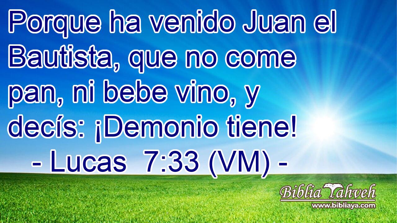  Porque ha venido Juan el Bautista, que no come pan, ni bebe vino, y decís: ¡Demonio tiene! 