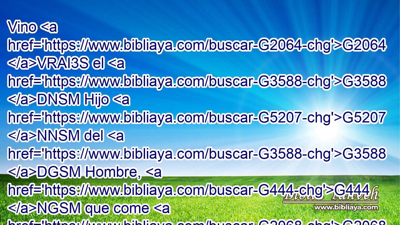 Vino G2064 VRAI3S el G3588 DNSM Hijo G5207 NNSM del G3588 DGSM Hombre, G444 NGSM que come G2068 VPAP-SNM y G2532 C bebe, G4095 VPAP-SNM y G2532 C decís: G3004 VPAI2P Este es • G2400 VAAM2S un hombre G444 NNSM comilón G5314 NNSM y G2532 C bebedor G3630 NNSM de vino, amigo G5384 JNSM de publicanos G5057 NGPM y G2532 C de pecadores. G268 JGPM 