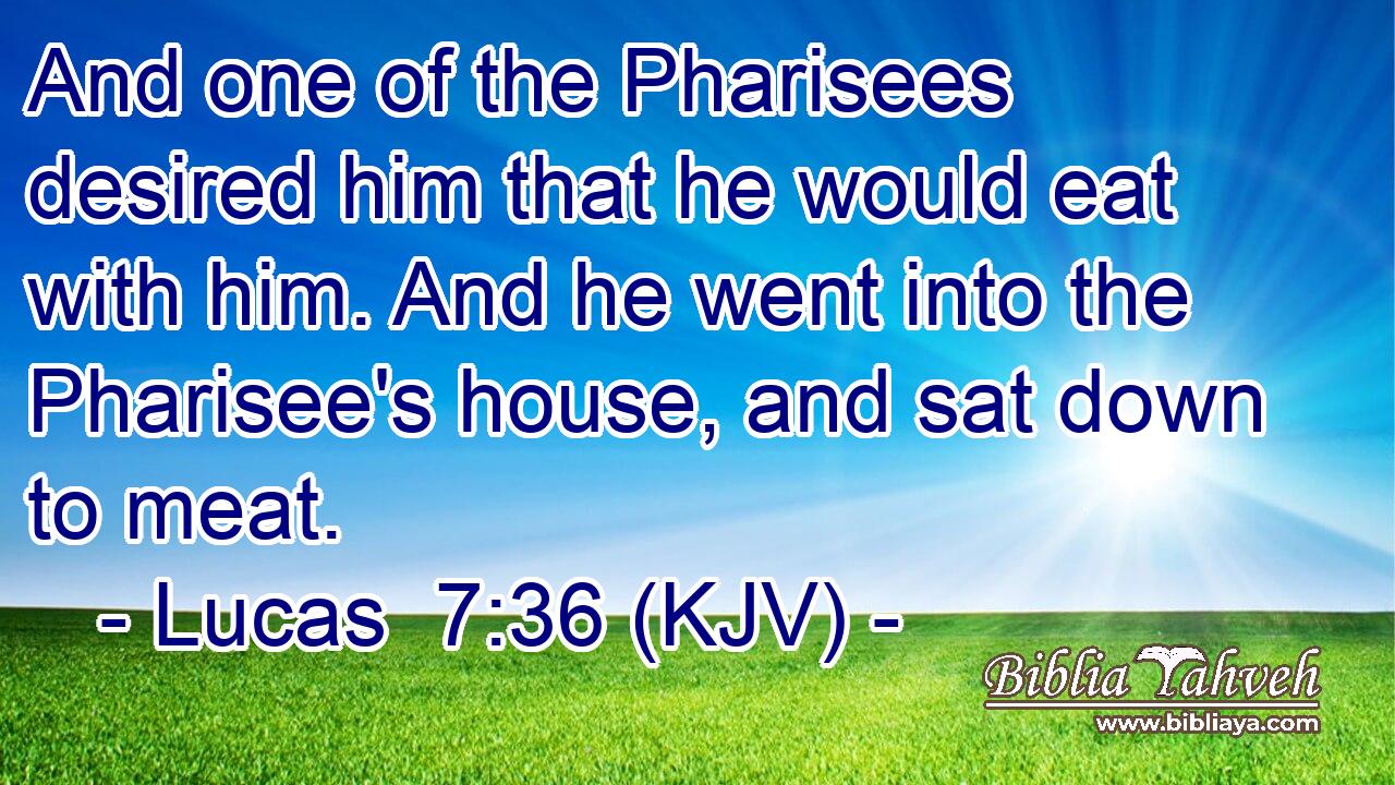 And one of the Pharisees desired him that he would eat with him. And he went into the Pharisee's house, and sat down to meat.
