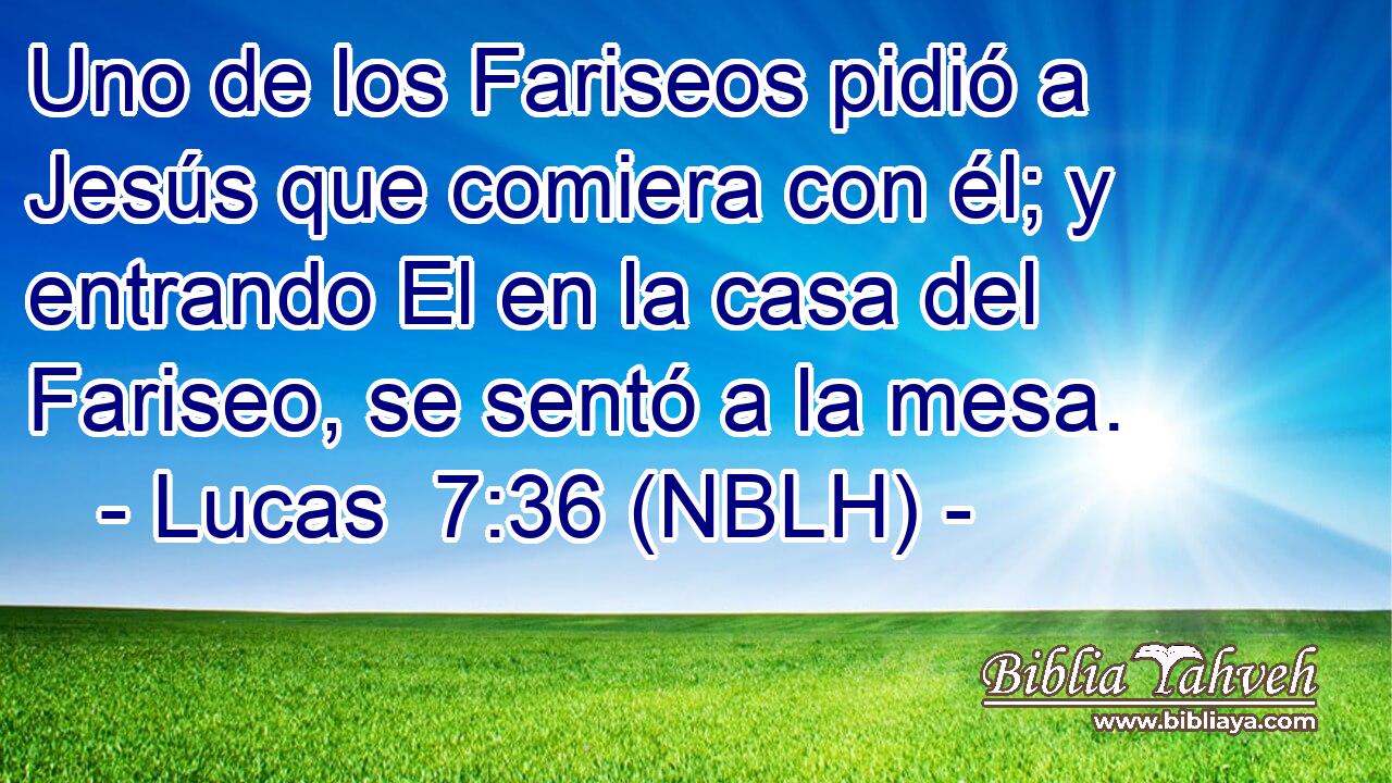  Uno de los Fariseos pidió a Jesús que comiera con él; y entrando El en la casa del Fariseo, se sentó a la mesa. 