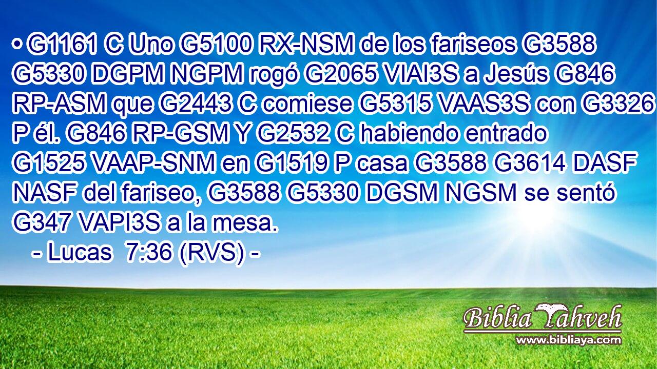 • G1161 C Uno G5100 RX-NSM de los fariseos G3588 G5330 DGPM NGPM rogó G2065 VIAI3S a Jesús G846 RP-ASM que G2443 C comiese G5315 VAAS3S con G3326 P él. G846 RP-GSM Y G2532 C habiendo entrado G1525 VAAP-SNM en G1519 P casa G3588 G3614 DASF NASF del fariseo, G3588 G5330 DGSM NGSM se sentó G347 VAPI3S a la mesa. 