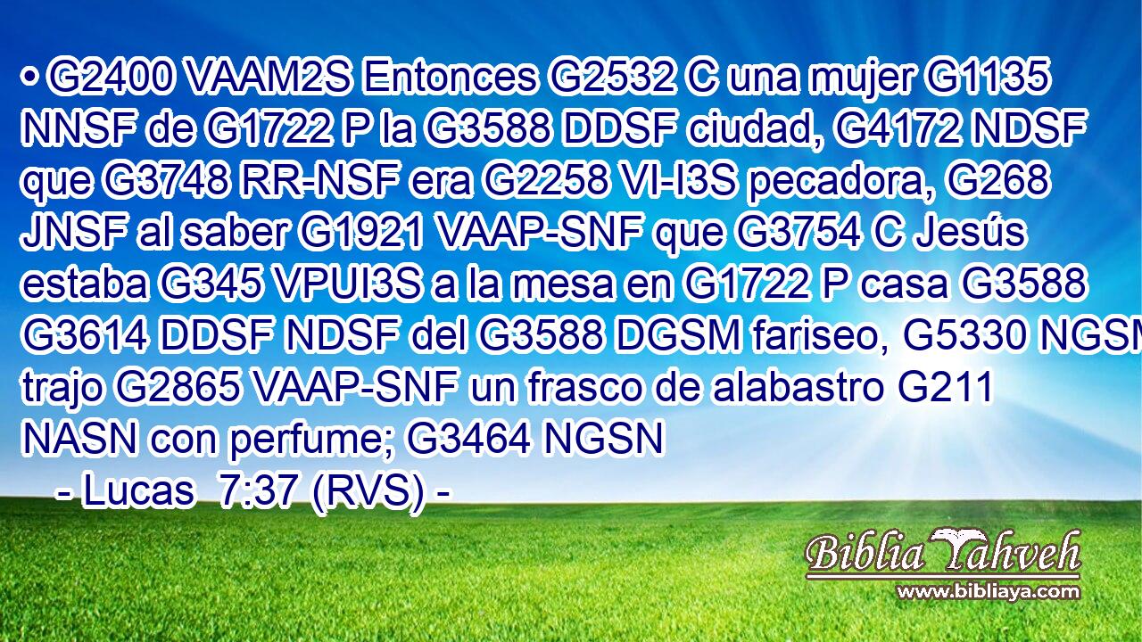 • G2400 VAAM2S Entonces G2532 C una mujer G1135 NNSF de G1722 P la G3588 DDSF ciudad, G4172 NDSF que G3748 RR-NSF era G2258 VI-I3S pecadora, G268 JNSF al saber G1921 VAAP-SNF que G3754 C Jesús estaba G345 VPUI3S a la mesa en G1722 P casa G3588 G3614 DDSF NDSF del G3588 DGSM fariseo, G5330 NGSM trajo G2865 VAAP-SNF un frasco de alabastro G211 NASN con perfume; G3464 NGSN 
