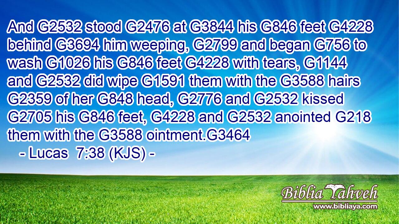 And G2532 stood G2476 at G3844 his G846 feet G4228 behind G3694 him weeping, G2799 and began G756 to wash G1026 his G846 feet G4228 with tears, G1144 and G2532 did wipe G1591 them with the G3588 hairs G2359 of her G848 head, G2776 and G2532 kissed G2705 his G846 feet, G4228 and G2532 anointed G218 them with the G3588 ointment.G3464