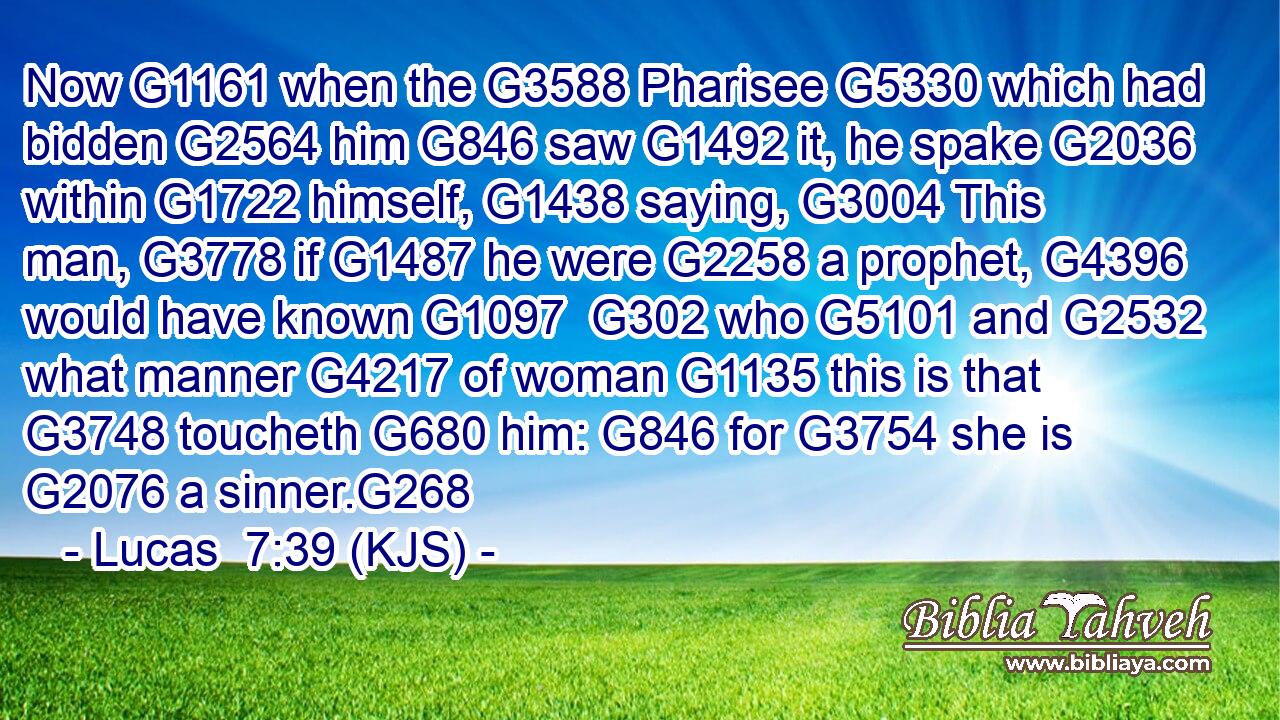 Now G1161 when the G3588 Pharisee G5330 which had bidden G2564 him G846 saw G1492 it, he spake G2036 within G1722 himself, G1438 saying, G3004 This man, G3778 if G1487 he were G2258 a prophet, G4396 would have known G1097  G302 who G5101 and G2532 what manner G4217 of woman G1135 this is that G3748 toucheth G680 him: G846 for G3754 she is G2076 a sinner.G268