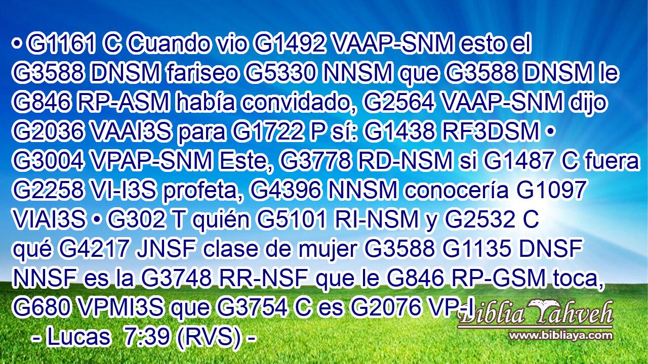 • G1161 C Cuando vio G1492 VAAP-SNM esto el G3588 DNSM fariseo G5330 NNSM que G3588 DNSM le G846 RP-ASM había convidado, G2564 VAAP-SNM dijo G2036 VAAI3S para G1722 P sí: G1438 RF3DSM • G3004 VPAP-SNM Este, G3778 RD-NSM si G1487 C fuera G2258 VI-I3S profeta, G4396 NNSM conocería G1097 VIAI3S • G302 T quién G5101 RI-NSM y G2532 C qué G4217 JNSF clase de mujer G3588 G1135 DNSF NNSF es la G3748 RR-NSF que le G846 RP-GSM toca, G680 VPMI3S que G3754 C es G2076 VP-I