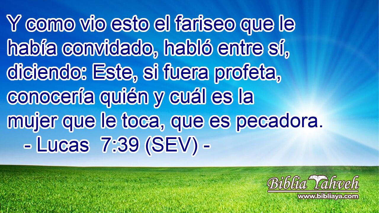 Y como vio esto el fariseo que le había convidado, habló entre sí, diciendo: Este, si fuera profeta, conocería quién y cuál es la mujer que le toca, que es pecadora.