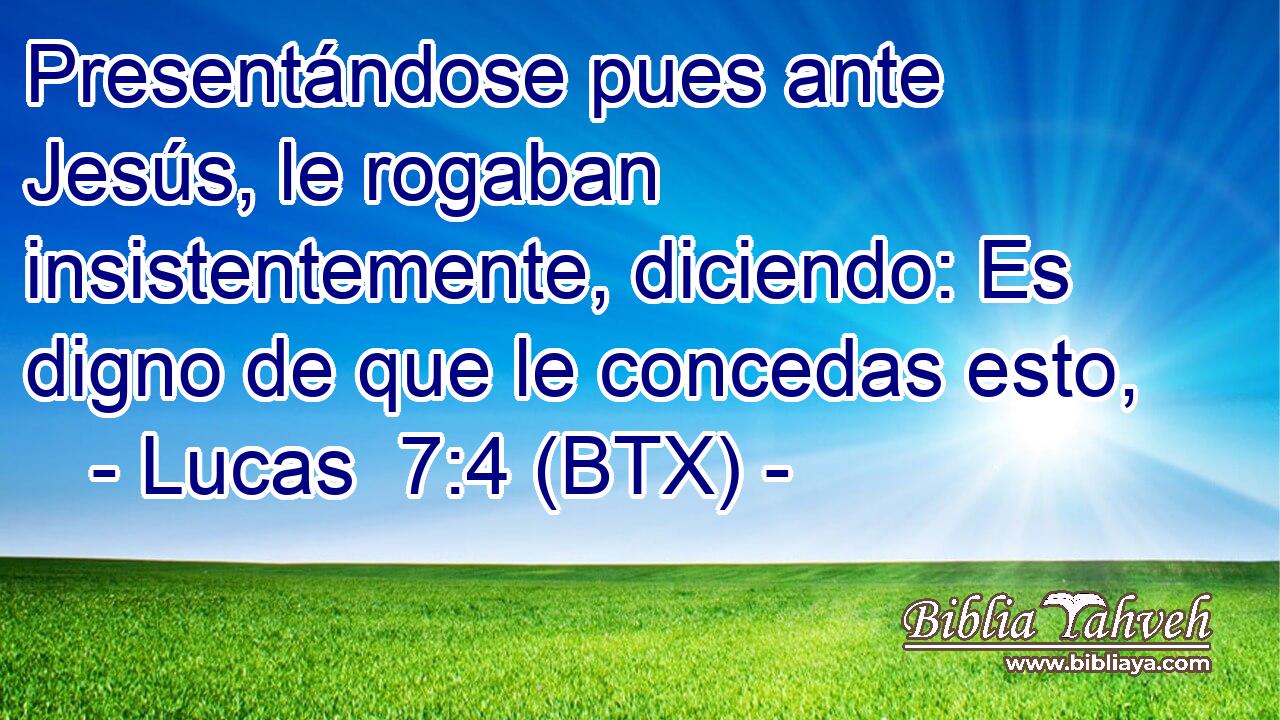 Presentándose pues ante Jesús, le rogaban insistentemente, diciendo: Es digno de que le concedas esto,