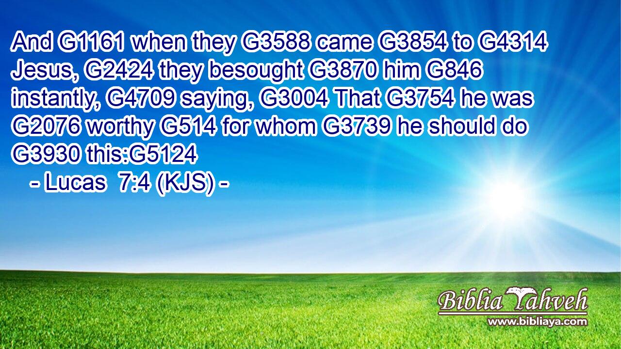 And G1161 when they G3588 came G3854 to G4314 Jesus, G2424 they besought G3870 him G846 instantly, G4709 saying, G3004 That G3754 he was G2076 worthy G514 for whom G3739 he should do G3930 this:G5124