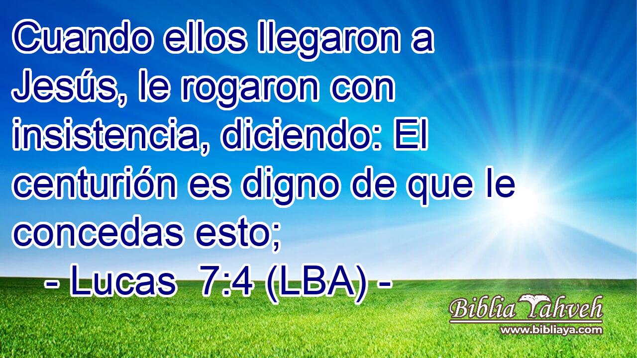 Cuando ellos llegaron a Jesús, le rogaron con insistencia, diciendo: El centurión es digno de que le concedas esto;