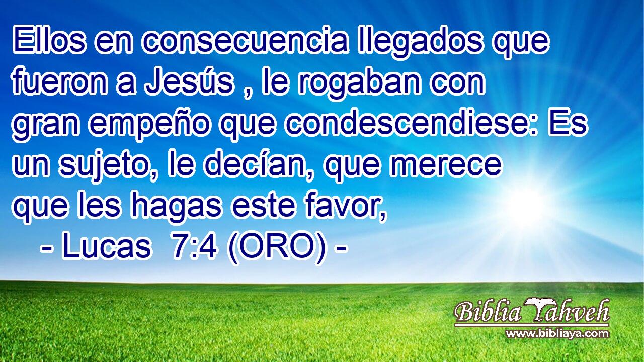  Ellos en consecuencia llegados que fueron a Jesús , le rogaban con gran empeño que condescendiese: Es un sujeto, le decían, que merece que les hagas este favor, 