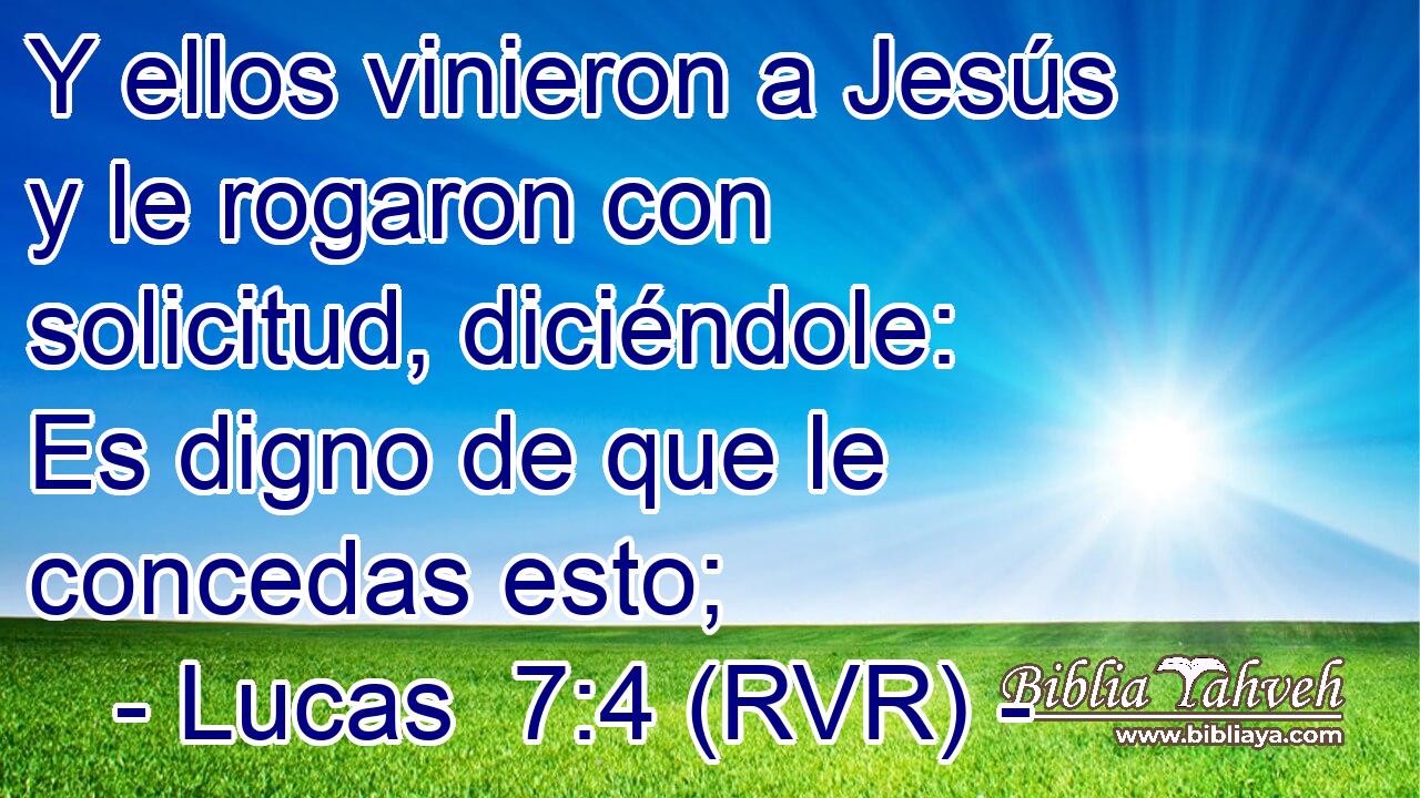 Y ellos vinieron a Jesús y le rogaron con solicitud, diciéndole: Es digno de que le concedas esto;