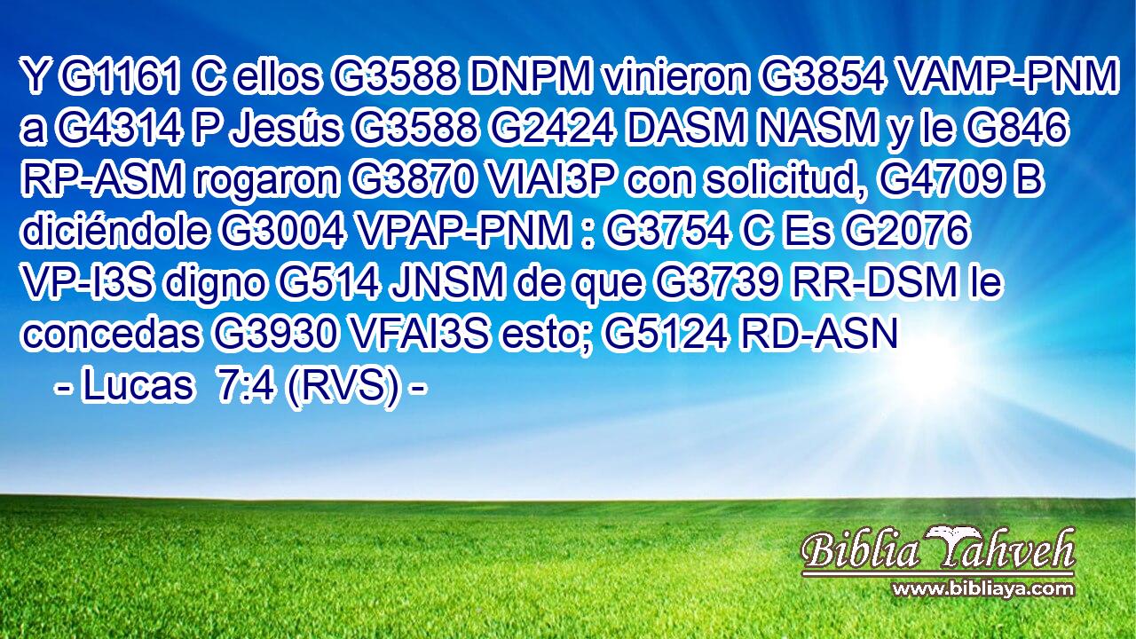 Y G1161 C ellos G3588 DNPM vinieron G3854 VAMP-PNM a G4314 P Jesús G3588 G2424 DASM NASM y le G846 RP-ASM rogaron G3870 VIAI3P con solicitud, G4709 B diciéndole G3004 VPAP-PNM : G3754 C Es G2076 VP-I3S digno G514 JNSM de que G3739 RR-DSM le concedas G3930 VFAI3S esto; G5124 RD-ASN 
