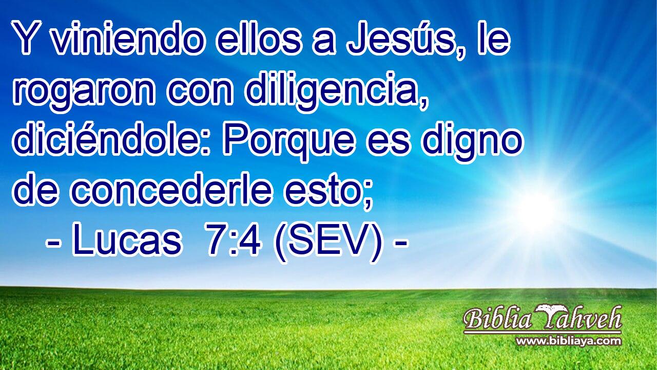 Y viniendo ellos a Jesús, le rogaron con diligencia, diciéndole: Porque es digno de concederle esto;