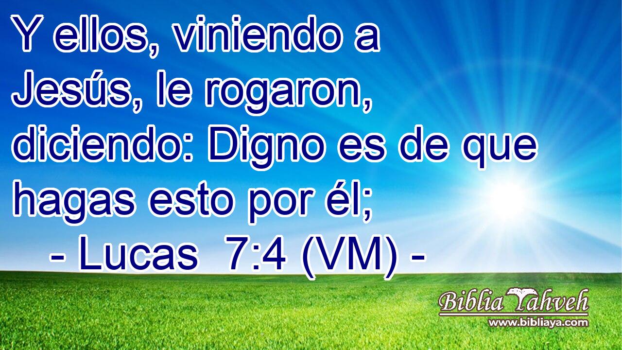  Y ellos, viniendo a Jesús, le rogaron, diciendo: Digno es de que hagas esto por él; 