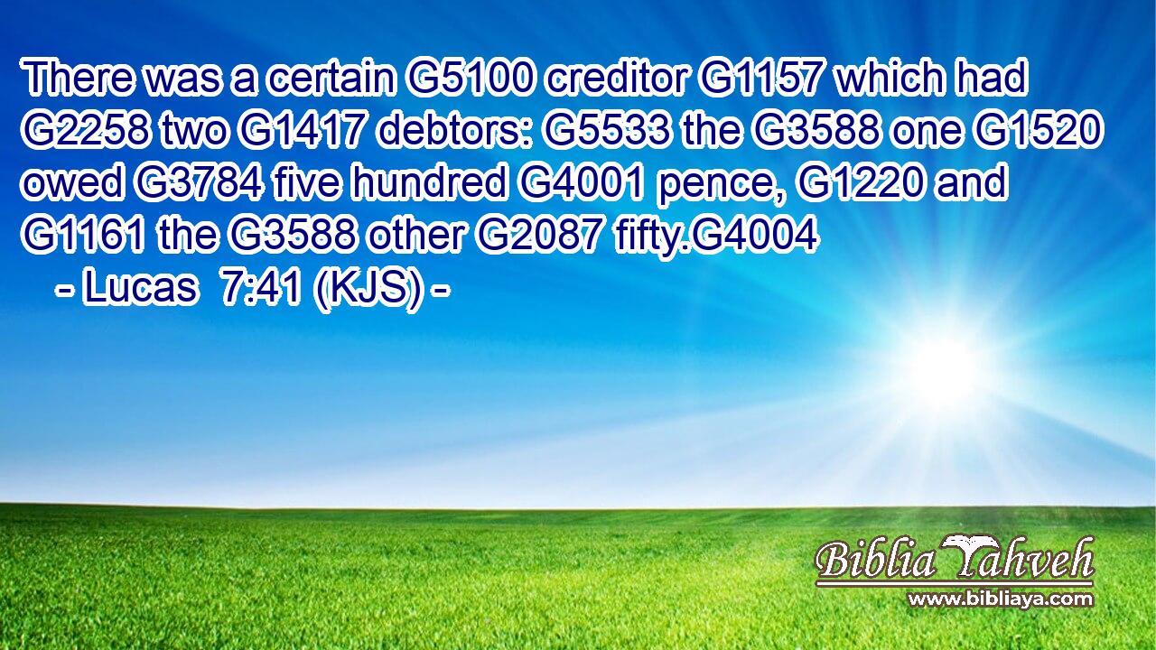 There was a certain G5100 creditor G1157 which had G2258 two G1417 debtors: G5533 the G3588 one G1520 owed G3784 five hundred G4001 pence, G1220 and G1161 the G3588 other G2087 fifty.G4004