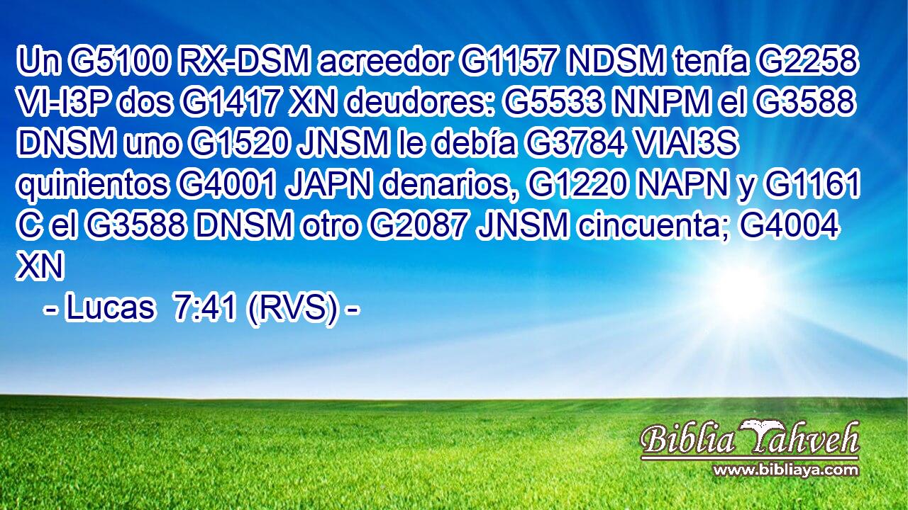 Un G5100 RX-DSM acreedor G1157 NDSM tenía G2258 VI-I3P dos G1417 XN deudores: G5533 NNPM el G3588 DNSM uno G1520 JNSM le debía G3784 VIAI3S quinientos G4001 JAPN denarios, G1220 NAPN y G1161 C el G3588 DNSM otro G2087 JNSM cincuenta; G4004 XN 