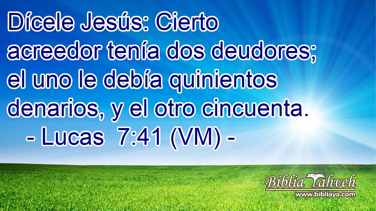  Dícele Jesús: Cierto acreedor tenía dos deudores; el uno le debía quinientos denarios, y el otro cincuenta. 