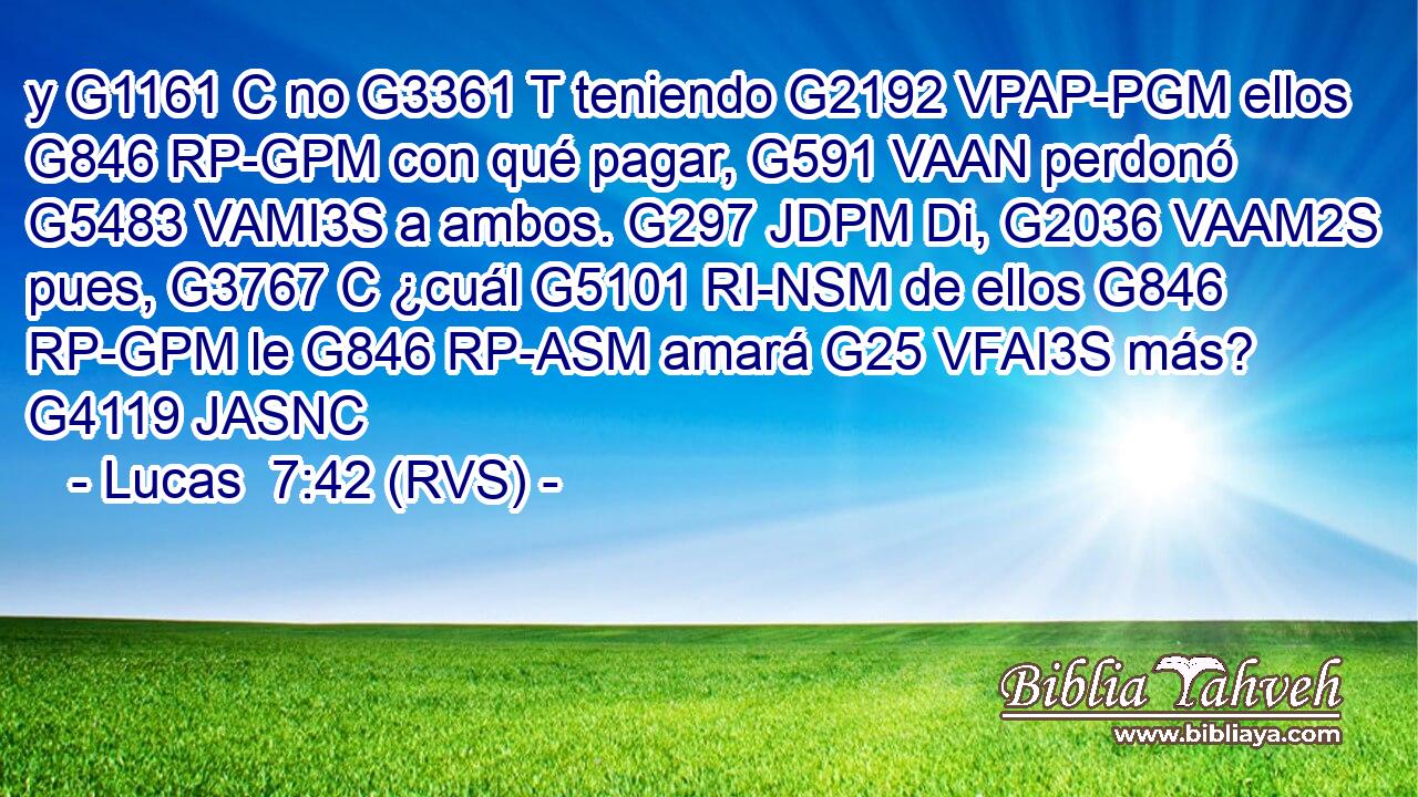 y G1161 C no G3361 T teniendo G2192 VPAP-PGM ellos G846 RP-GPM con qué pagar, G591 VAAN perdonó G5483 VAMI3S a ambos. G297 JDPM Di, G2036 VAAM2S pues, G3767 C ¿cuál G5101 RI-NSM de ellos G846 RP-GPM le G846 RP-ASM amará G25 VFAI3S más? G4119 JASNC 