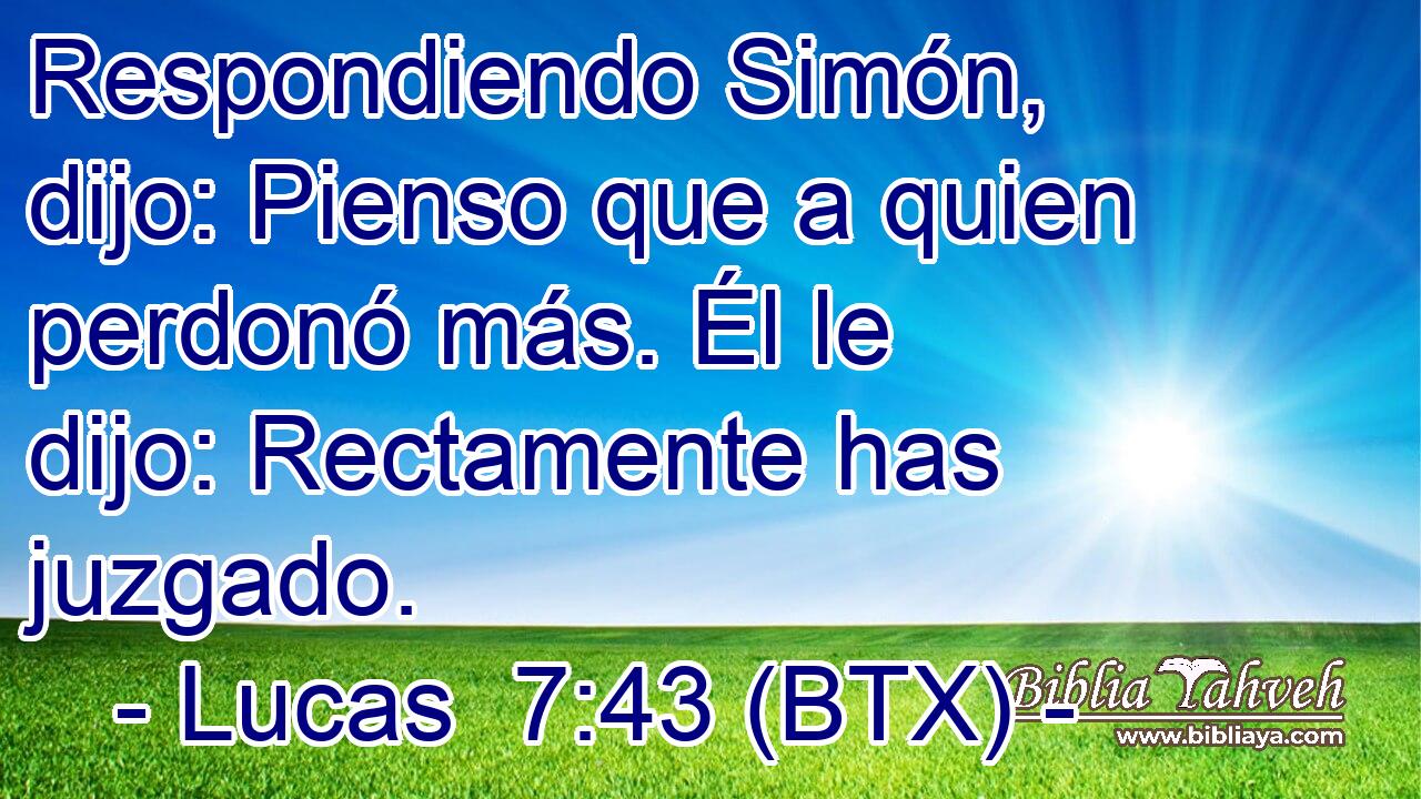 Respondiendo Simón, dijo: Pienso que a quien perdonó más. Él le dijo: Rectamente has juzgado.