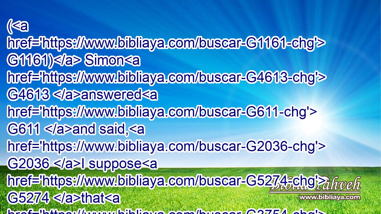 ( G1161) Simon G4613 answered G611 and said, G2036 I suppose G5274 that G3754 he, to whom G3739 he forgave G5483 most. G4119 And G1161 he G3588 said G2036 unto him, G846 Thou hast rightly G3723 judged.G2919