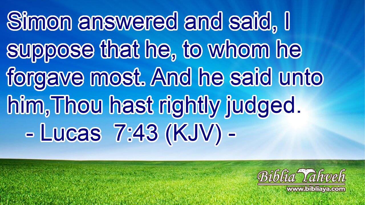Simon answered and said, I suppose that he, to whom he forgave most. And he said unto him,Thou hast rightly judged.