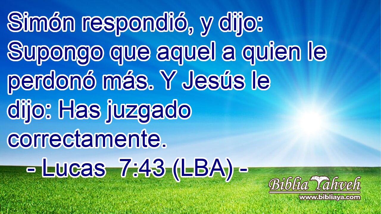Simón respondió, y dijo: Supongo que aquel a quien le perdonó más. Y Jesús le dijo: Has juzgado correctamente.