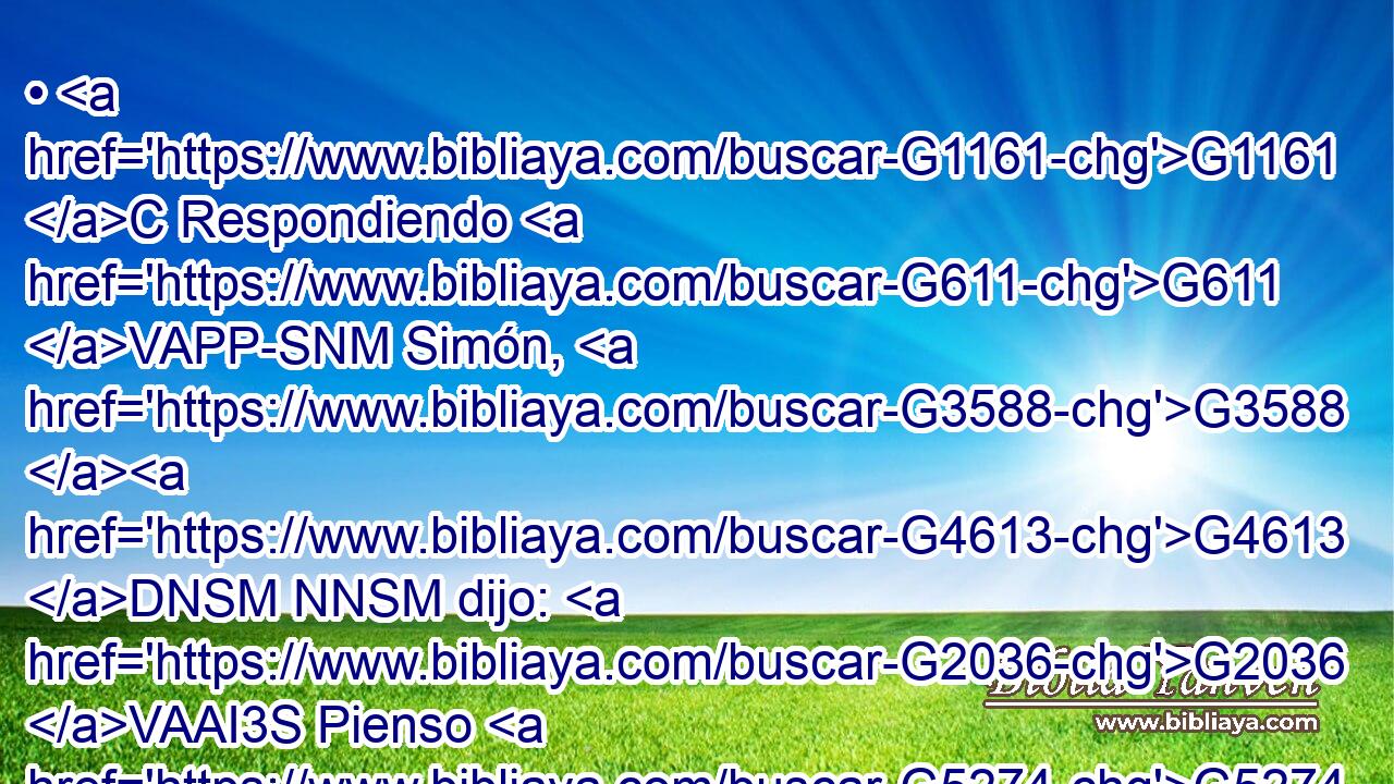 • G1161 C Respondiendo G611 VAPP-SNM Simón, G3588 G4613 DNSM NNSM dijo: G2036 VAAI3S Pienso G5274 VPAI1S que G3754 C aquel a quien G3739 RR-DSM perdonó G5483 VAMI3S más. G3588 G4119 DASN JASNC Y G1161 C él G3588 DNSM le G846 RP-DSM dijo: G2036 VAAI3S Rectamente G3723 B has juzgado. G2919 VAAI2S 