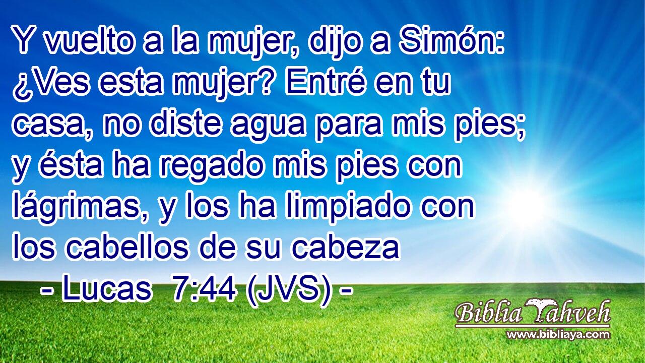 Y vuelto a la mujer, dijo a Simón: ¿Ves esta mujer? Entré en tu casa, no diste agua para mis pies; y ésta ha regado mis pies con lágrimas, y los ha limpiado con los cabellos de su cabeza