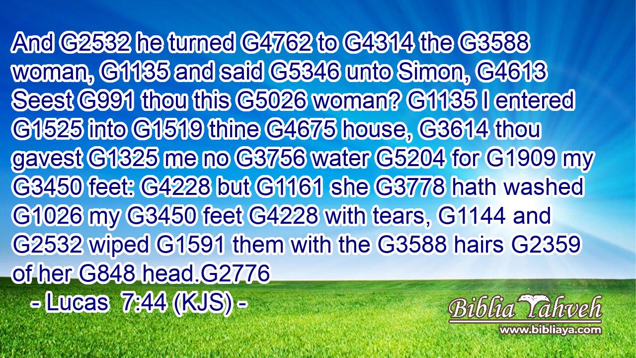 And G2532 he turned G4762 to G4314 the G3588 woman, G1135 and said G5346 unto Simon, G4613 Seest G991 thou this G5026 woman? G1135 I entered G1525 into G1519 thine G4675 house, G3614 thou gavest G1325 me no G3756 water G5204 for G1909 my G3450 feet: G4228 but G1161 she G3778 hath washed G1026 my G3450 feet G4228 with tears, G1144 and G2532 wiped G1591 them with the G3588 hairs G2359 of her G848 head.G2776