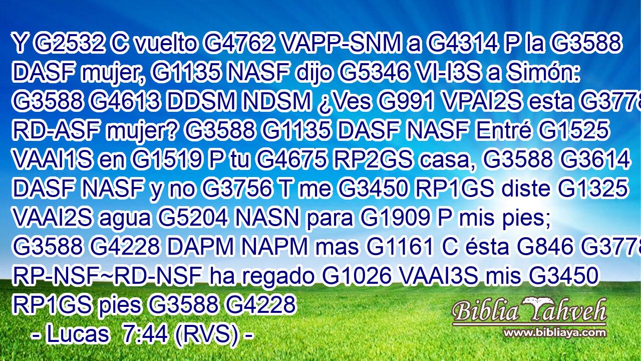 Y G2532 C vuelto G4762 VAPP-SNM a G4314 P la G3588 DASF mujer, G1135 NASF dijo G5346 VI-I3S a Simón: G3588 G4613 DDSM NDSM ¿Ves G991 VPAI2S esta G3778 RD-ASF mujer? G3588 G1135 DASF NASF Entré G1525 VAAI1S en G1519 P tu G4675 RP2GS casa, G3588 G3614 DASF NASF y no G3756 T me G3450 RP1GS diste G1325 VAAI2S agua G5204 NASN para G1909 P mis pies; G3588 G4228 DAPM NAPM mas G1161 C ésta G846 G3778 RP-NSF~RD-NSF ha regado G1026 VAAI3S mis G3450 RP1GS pies G3588 G4228 