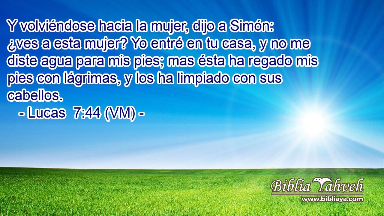  Y volviéndose hacia la mujer, dijo a Simón: ¿ves a esta mujer? Yo entré en tu casa, y no me diste agua para mis pies; mas ésta ha regado mis pies con lágrimas, y los ha limpiado con sus cabellos. 