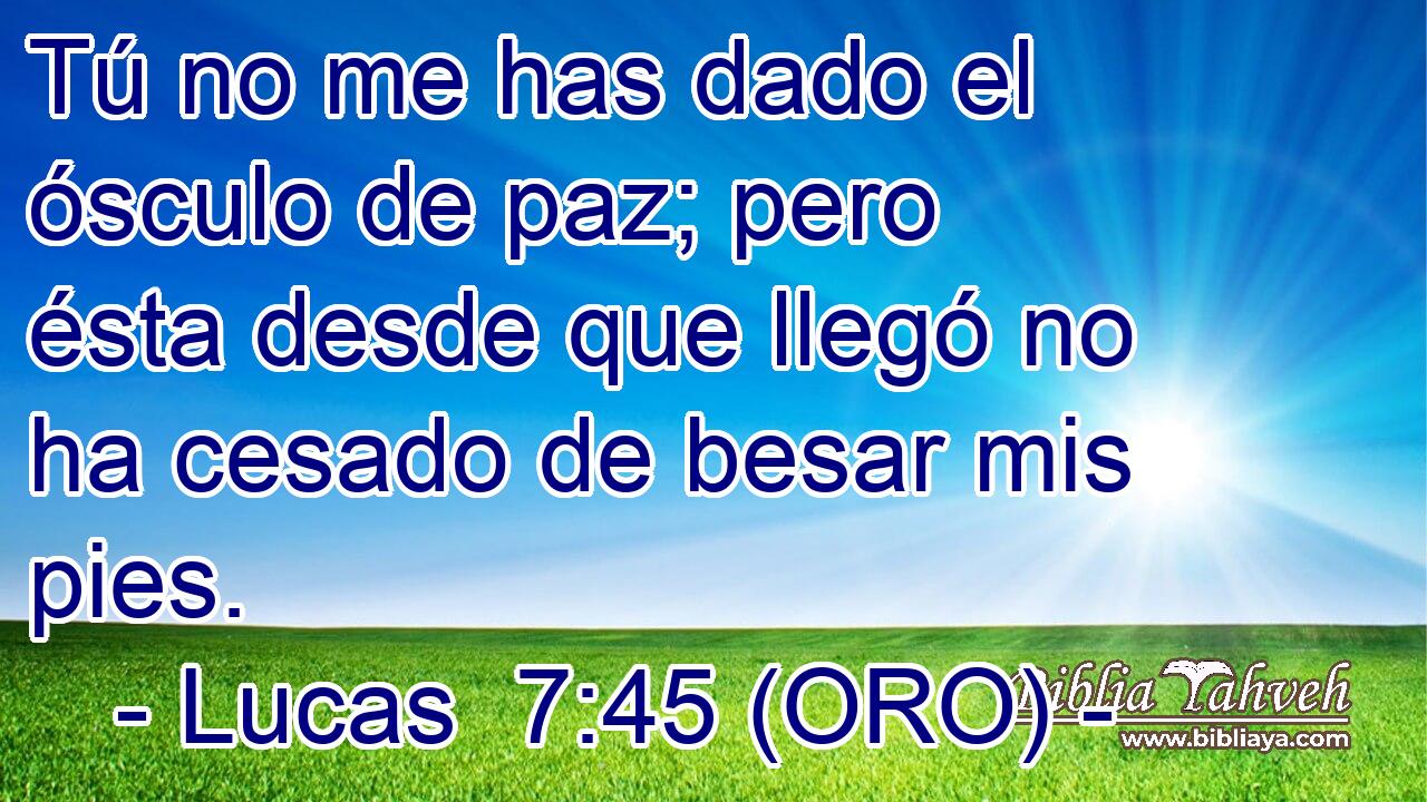  Tú no me has dado el ósculo de paz; pero ésta desde que llegó no ha cesado de besar mis pies. 