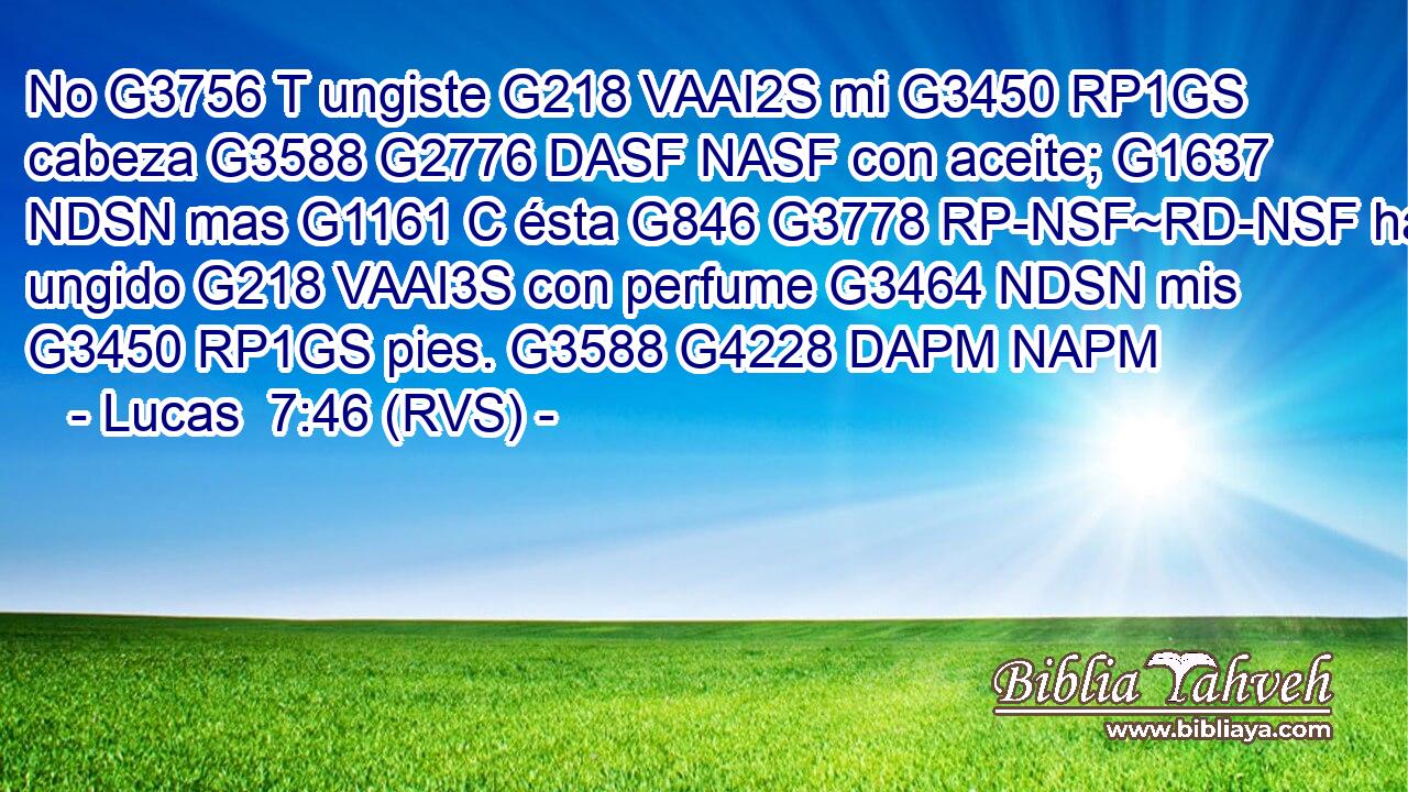 No G3756 T ungiste G218 VAAI2S mi G3450 RP1GS cabeza G3588 G2776 DASF NASF con aceite; G1637 NDSN mas G1161 C ésta G846 G3778 RP-NSF~RD-NSF ha ungido G218 VAAI3S con perfume G3464 NDSN mis G3450 RP1GS pies. G3588 G4228 DAPM NAPM 