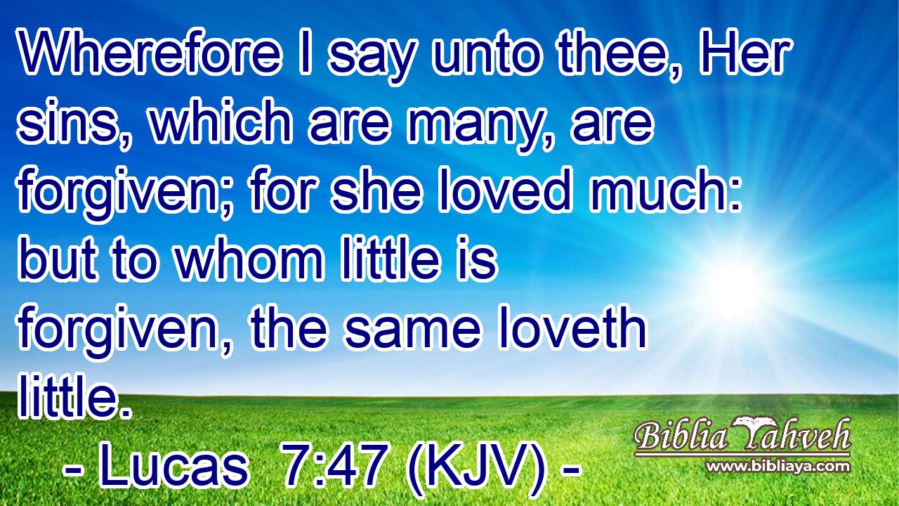 Wherefore I say unto thee, Her sins, which are many, are forgiven; for she loved much: but to whom little is forgiven, the same loveth little.