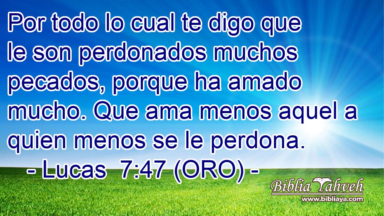  Por todo lo cual te digo que le son perdonados muchos pecados, porque ha amado mucho. Que ama menos aquel a quien menos se le perdona. 