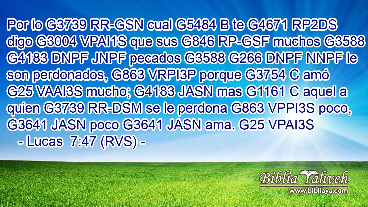 Por lo G3739 RR-GSN cual G5484 B te G4671 RP2DS digo G3004 VPAI1S que sus G846 RP-GSF muchos G3588 G4183 DNPF JNPF pecados G3588 G266 DNPF NNPF le son perdonados, G863 VRPI3P porque G3754 C amó G25 VAAI3S mucho; G4183 JASN mas G1161 C aquel a quien G3739 RR-DSM se le perdona G863 VPPI3S poco, G3641 JASN poco G3641 JASN ama. G25 VPAI3S 