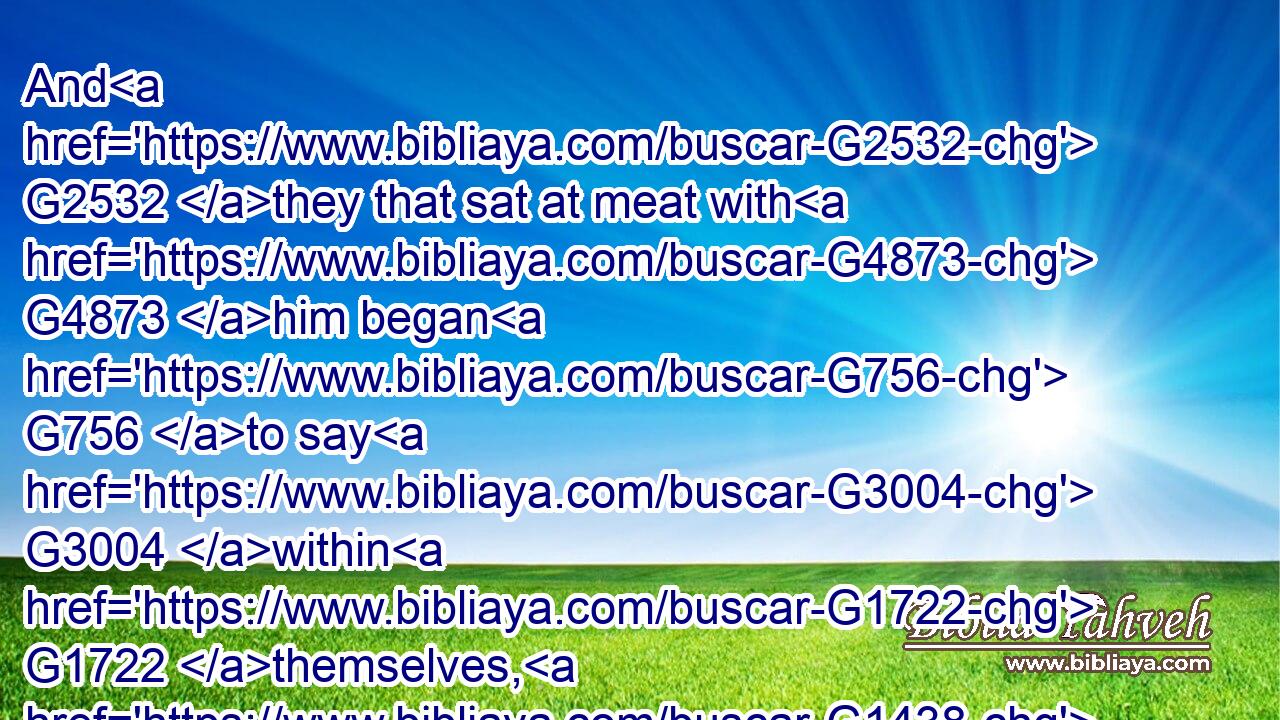 And G2532 they that sat at meat with G4873 him began G756 to say G3004 within G1722 themselves, G1438 Who G5101 is G2076 this G3778 that G3739 forgiveth G863 sins G266 also?G2532