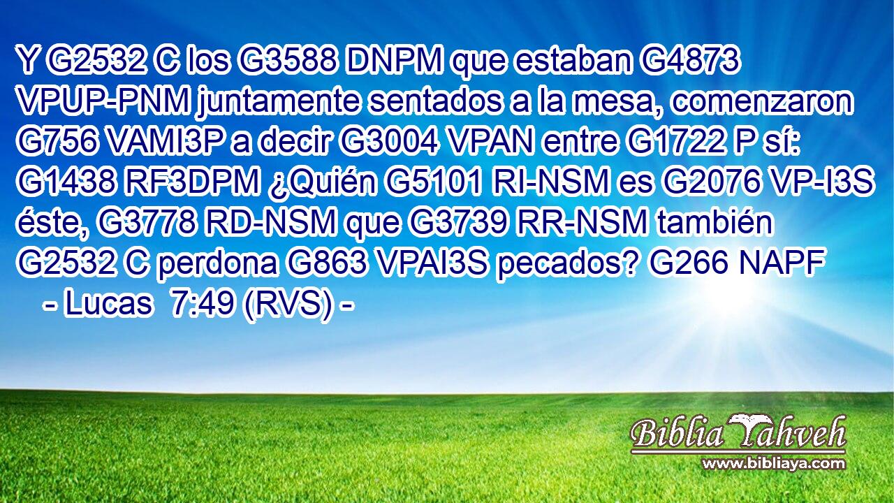 Y G2532 C los G3588 DNPM que estaban G4873 VPUP-PNM juntamente sentados a la mesa, comenzaron G756 VAMI3P a decir G3004 VPAN entre G1722 P sí: G1438 RF3DPM ¿Quién G5101 RI-NSM es G2076 VP-I3S éste, G3778 RD-NSM que G3739 RR-NSM también G2532 C perdona G863 VPAI3S pecados? G266 NAPF 