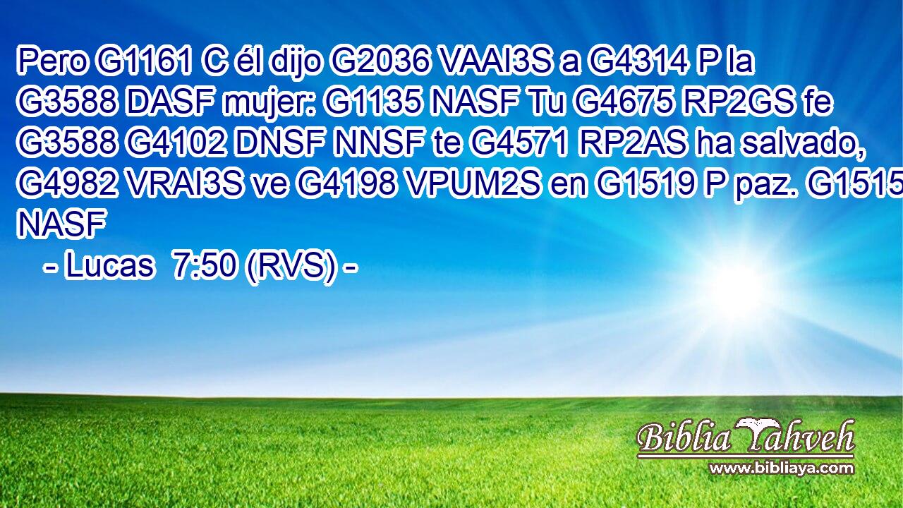 Pero G1161 C él dijo G2036 VAAI3S a G4314 P la G3588 DASF mujer: G1135 NASF Tu G4675 RP2GS fe G3588 G4102 DNSF NNSF te G4571 RP2AS ha salvado, G4982 VRAI3S ve G4198 VPUM2S en G1519 P paz. G1515 NASF 