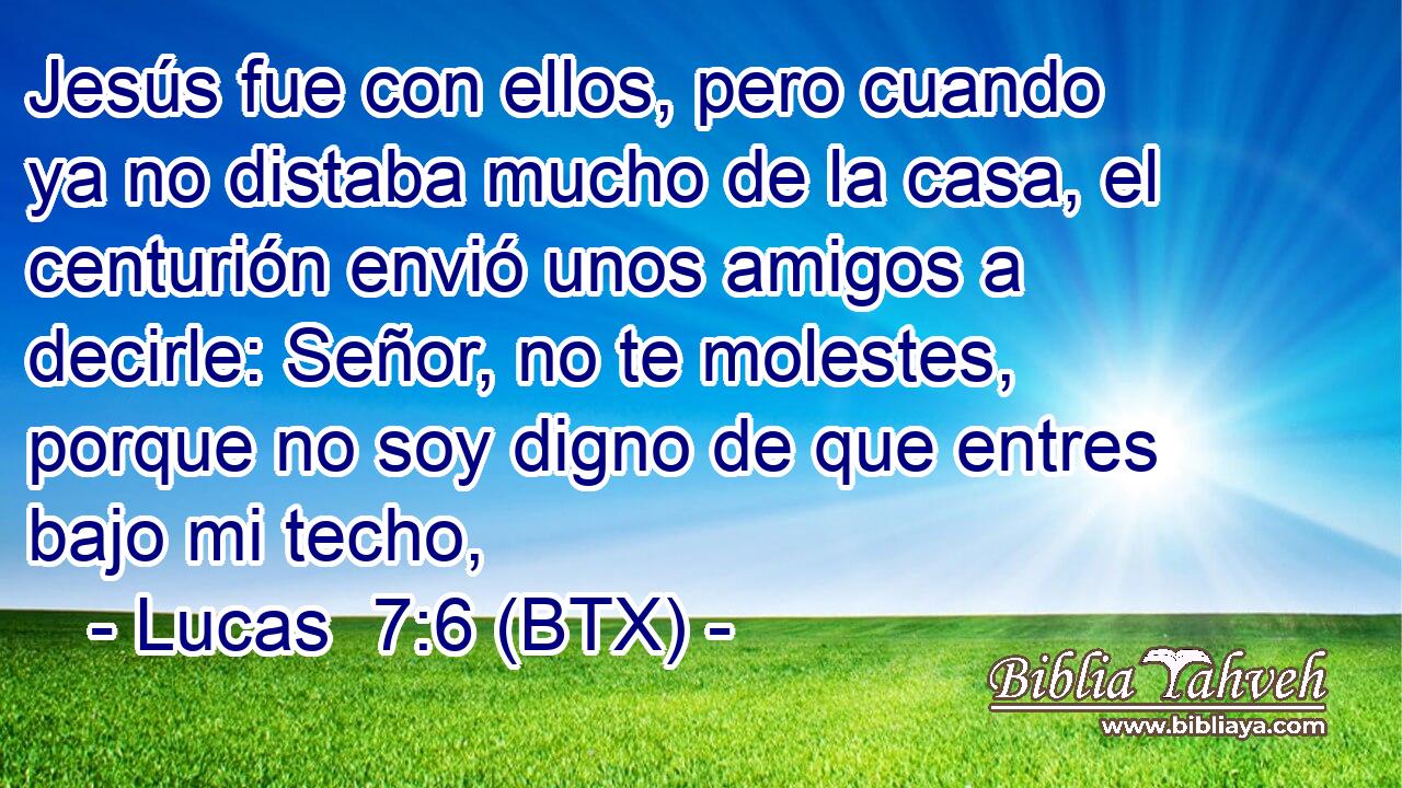 Jesús fue con ellos, pero cuando ya no distaba mucho de la casa, el centurión envió unos amigos a decirle: Señor, no te molestes, porque no soy digno de que entres bajo mi techo,