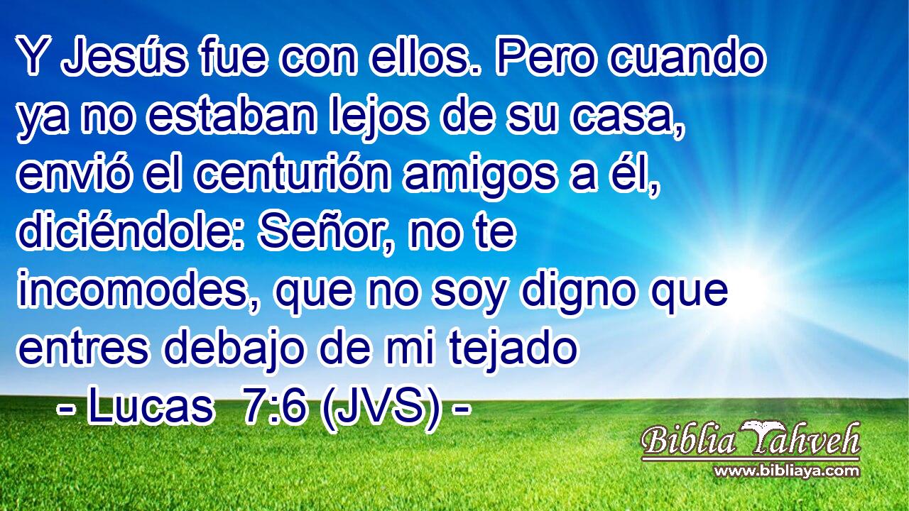 Y Jesús fue con ellos. Pero cuando ya no estaban lejos de su casa, envió el centurión amigos a él, diciéndole: Señor, no te incomodes, que no soy digno que entres debajo de mi tejado