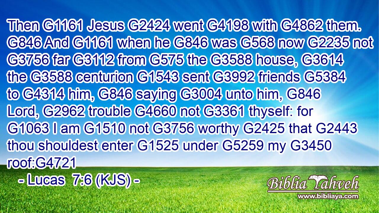 Then G1161 Jesus G2424 went G4198 with G4862 them. G846 And G1161 when he G846 was G568 now G2235 not G3756 far G3112 from G575 the G3588 house, G3614 the G3588 centurion G1543 sent G3992 friends G5384 to G4314 him, G846 saying G3004 unto him, G846 Lord, G2962 trouble G4660 not G3361 thyself: for G1063 I am G1510 not G3756 worthy G2425 that G2443 thou shouldest enter G1525 under G5259 my G3450 roof:G4721