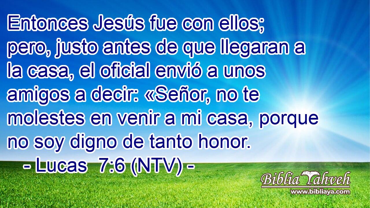 Entonces Jesús fue con ellos; pero, justo antes de que llegaran a la casa, el oficial envió a unos amigos a decir: «Señor, no te molestes en venir a mi casa, porque no soy digno de tanto honor.