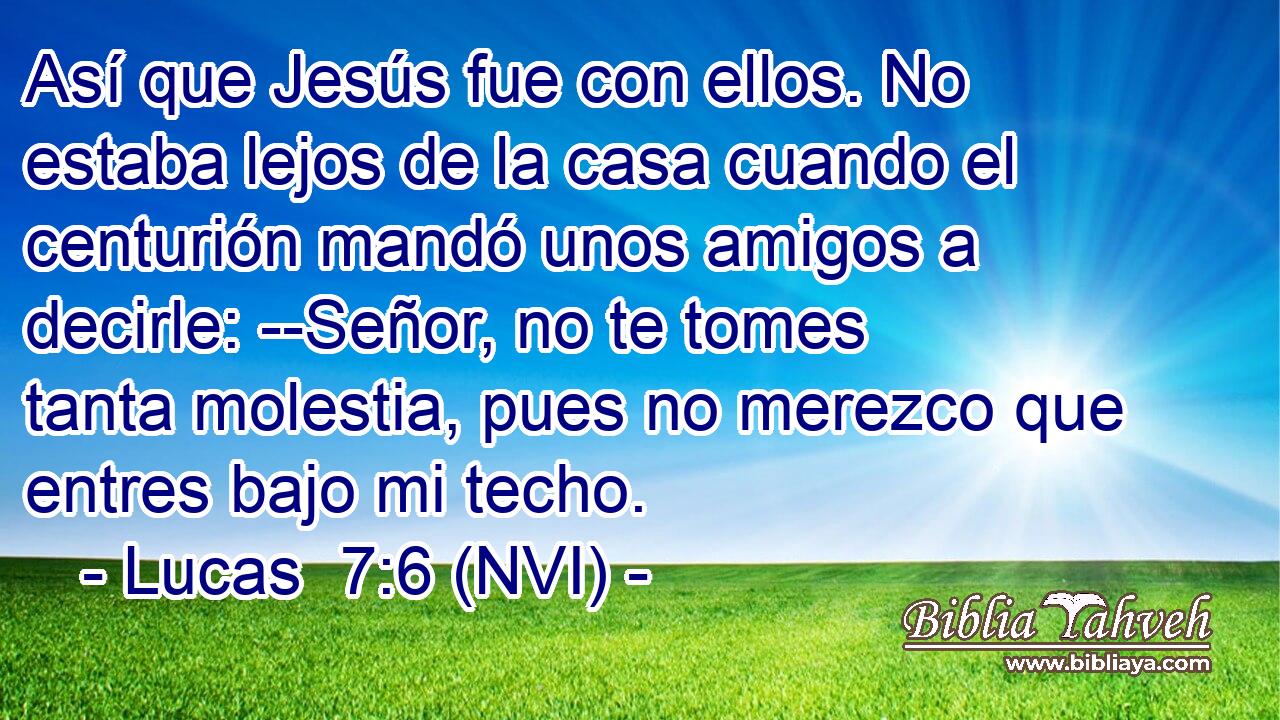  Así que Jesús fue con ellos. No estaba lejos de la casa cuando el centurión mandó unos amigos a decirle: --Señor, no te tomes tanta molestia, pues no merezco que entres bajo mi techo. 