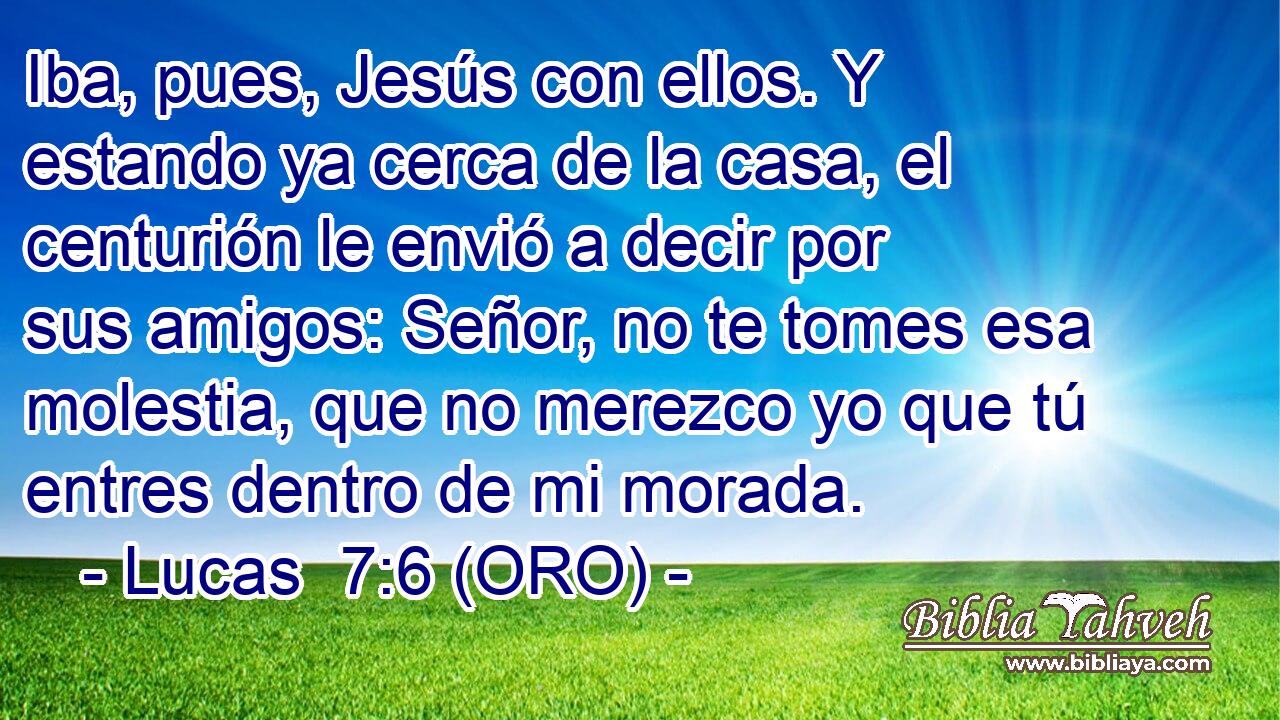  Iba, pues, Jesús con ellos. Y estando ya cerca de la casa, el centurión le envió a decir por sus amigos: Señor, no te tomes esa molestia, que no merezco yo que tú entres dentro de mi morada. 