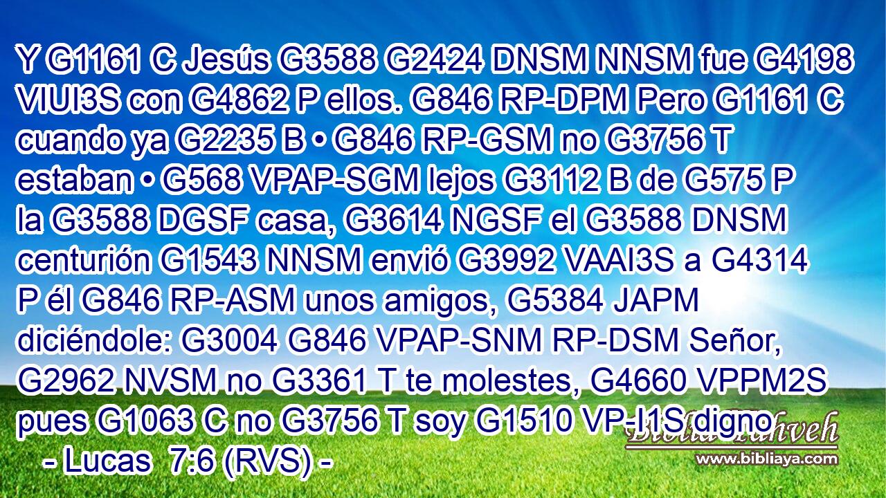 Y G1161 C Jesús G3588 G2424 DNSM NNSM fue G4198 VIUI3S con G4862 P ellos. G846 RP-DPM Pero G1161 C cuando ya G2235 B • G846 RP-GSM no G3756 T estaban • G568 VPAP-SGM lejos G3112 B de G575 P la G3588 DGSF casa, G3614 NGSF el G3588 DNSM centurión G1543 NNSM envió G3992 VAAI3S a G4314 P él G846 RP-ASM unos amigos, G5384 JAPM diciéndole: G3004 G846 VPAP-SNM RP-DSM Señor, G2962 NVSM no G3361 T te molestes, G4660 VPPM2S pues G1063 C no G3756 T soy G1510 VP-I1S digno
